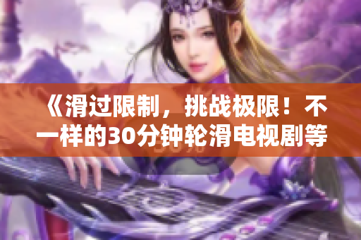 《滑過限制，挑戰(zhàn)極限！不一樣的30分鐘輪滑電視劇等你來體驗(yàn)！》