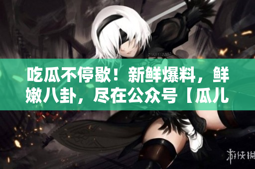 吃瓜不停歇！新鮮爆料，鮮嫩八卦，盡在公眾號(hào)【瓜兒爆料】