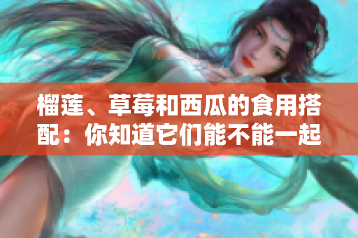 榴蓮、草莓和西瓜的食用搭配：你知道它們能不能一起食用嗎？