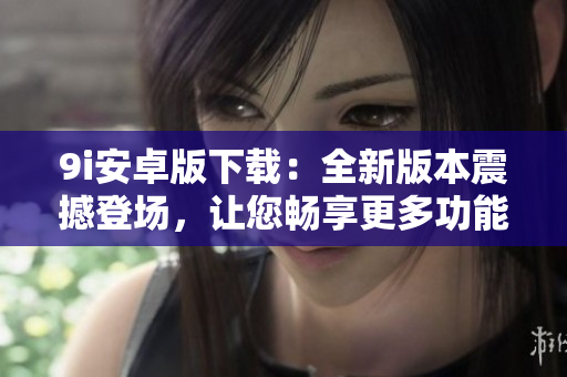 9i安卓版下載：全新版本震撼登場(chǎng)，讓您暢享更多功能和優(yōu)質(zhì)體驗(yàn)