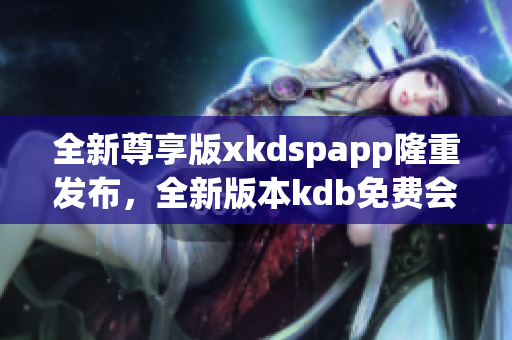 全新尊享版xkdspapp隆重發(fā)布，全新版本kdb免費會員體驗，享受更多會員特權