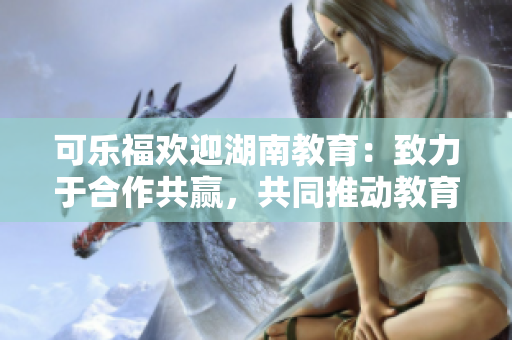 可樂福歡迎湖南教育：致力于合作共贏，共同推動教育發(fā)展