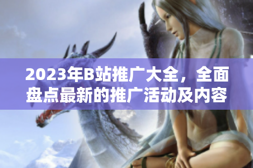 2023年B站推廣大全，全面盤點(diǎn)最新的推廣活動(dòng)及內(nèi)容創(chuàng)作機(jī)會(huì)