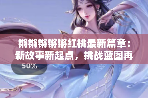 鏘鏘鏘鏘鏘紅桃最新篇章：新故事新起點(diǎn)，挑戰(zhàn)藍(lán)圖再啟航
