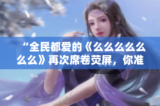 “全民都愛的《么么么么么么么》再次席卷熒屏，你準(zhǔn)備好了嗎？”