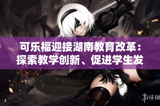 可樂福迎接湖南教育改革：探索教學創(chuàng)新、促進學生發(fā)展