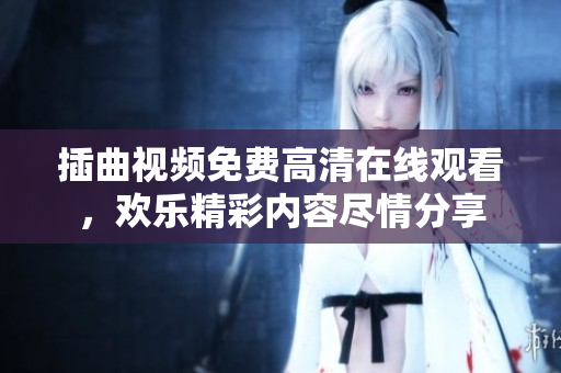 插曲視頻免費高清在線觀看，歡樂精彩內(nèi)容盡情分享