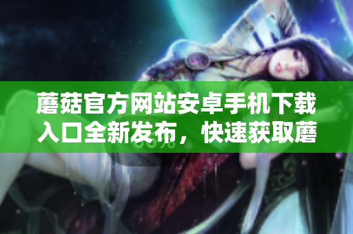 蘑菇官方網(wǎng)站安卓手機下載入口全新發(fā)布，快速獲取蘑菇APP最新版！