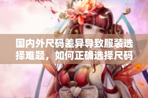 國內外尺碼差異導致服裝選擇難題，如何正確選擇尺碼？