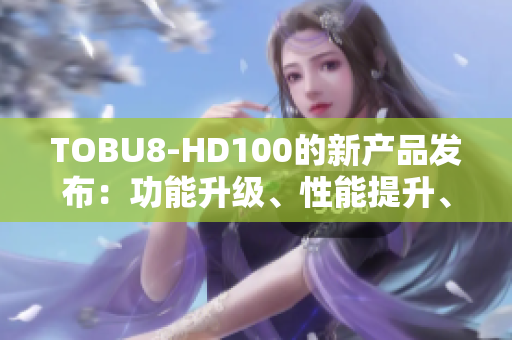 TOBU8-HD100的新產(chǎn)品發(fā)布：功能升級、性能提升、體驗再進(jìn)一步