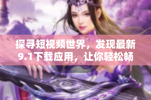 探尋短視頻世界，發(fā)現(xiàn)最新9.1下載應(yīng)用，讓你輕松暢享！