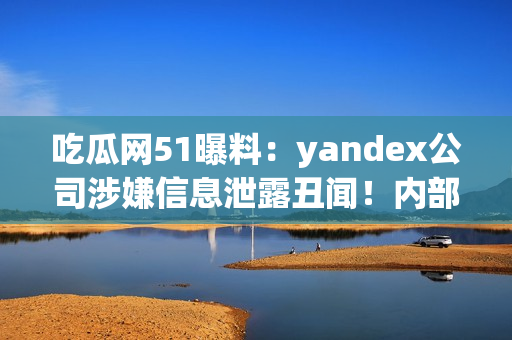 吃瓜網(wǎng)51曝料：yandex公司涉嫌信息泄露丑聞！內(nèi)部信息曝光引發(fā)輿論熱議
