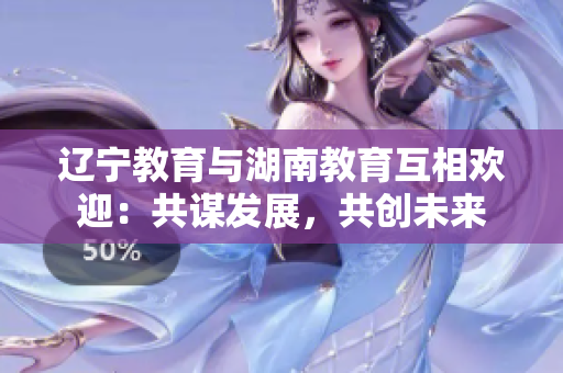 遼寧教育與湖南教育互相歡迎：共謀發(fā)展，共創(chuàng)未來