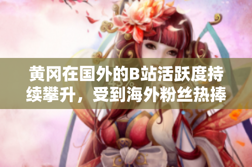 黃岡在國外的B站活躍度持續(xù)攀升，受到海外粉絲熱捧