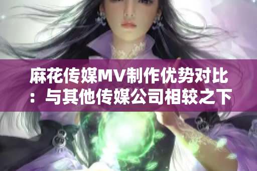 麻花傳媒MV制作優(yōu)勢(shì)對(duì)比：與其他傳媒公司相較之下，麻花傳媒的特色和優(yōu)勢(shì)何在？