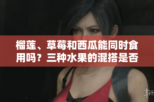 榴蓮、草莓和西瓜能同時(shí)食用嗎？三種水果的混搭是否安全和合適？