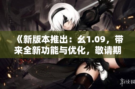 《新版本推出：幺1.09，帶來(lái)全新功能與優(yōu)化，敬請(qǐng)期待》