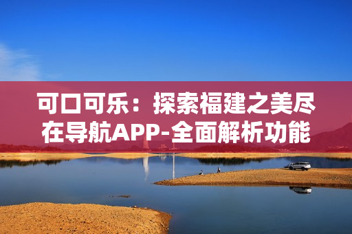 可口可樂(lè)：探索福建之美盡在導(dǎo)航APP-全面解析功能
