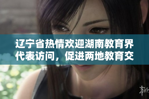 遼寧省熱情歡迎湖南教育界代表訪問(wèn)，促進(jìn)兩地教育交流合作