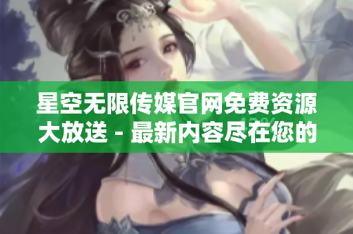 星空無限傳媒官網免費資源大放送 - 最新內容盡在您的下載之中