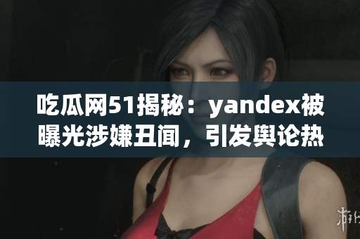 吃瓜網(wǎng)51揭秘：yandex被曝光涉嫌丑聞，引發(fā)輿論熱議