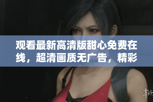 觀看最新高清版甜心免費(fèi)在線，超清畫(huà)質(zhì)無(wú)廣告，精彩內(nèi)容盡在甜心觀看平臺(tái)