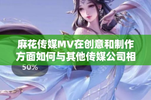麻花傳媒MV在創(chuàng)意和制作方面如何與其他傳媒公司相比？