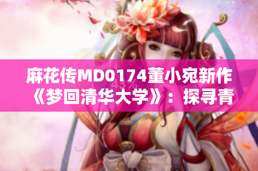 麻花傳MD0174董小宛新作《夢回清華大學(xué)》：探尋青春記憶，勾勒校園情緣