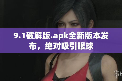 9.1破解版.apk全新版本發(fā)布，絕對(duì)吸引眼球