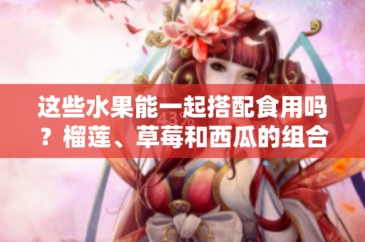 這些水果能一起搭配食用嗎？榴蓮、草莓和西瓜的組合是否安全健康？