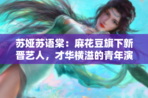 蘇婭蘇語(yǔ)棠：麻花豆旗下新晉藝人，才華橫溢的青年演員