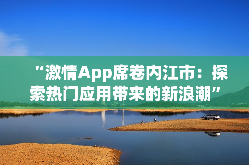 “激情App席卷內(nèi)江市：探索熱門(mén)應(yīng)用帶來(lái)的新浪潮”
