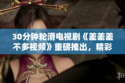 30分鐘輪滑電視劇《差差差不多視頻》重磅推出，精彩紛呈，笑料不斷