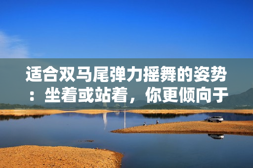 適合雙馬尾彈力搖舞的姿勢(shì)：坐著或站著，你更傾向于哪一種？