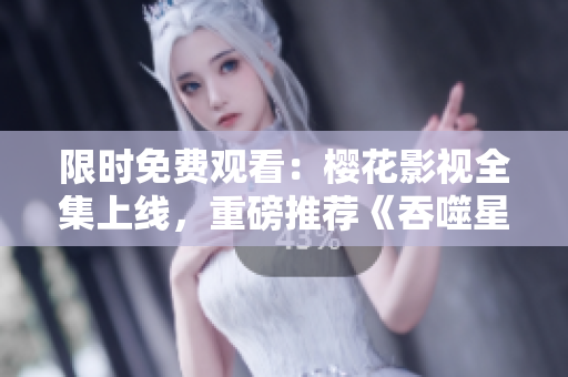 限時免費(fèi)觀看：櫻花影視全集上線，重磅推薦《吞噬星空》，精彩不容錯過