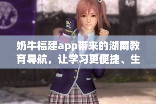 奶牛福建app帶來(lái)的湖南教育導(dǎo)航，讓學(xué)習(xí)更便捷、生活更豐富