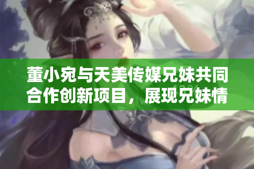 董小宛與天美傳媒兄妹共同合作創(chuàng)新項(xiàng)目，展現(xiàn)兄妹情深的商業(yè)智慧