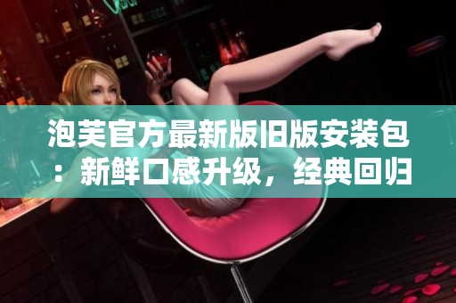 泡芙官方最新版舊版安裝包：新鮮口感升級，經(jīng)典回歸