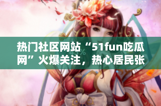 熱門社區(qū)網(wǎng)站“51fun吃瓜網(wǎng)”火爆關(guān)注，熱心居民張炳給力!