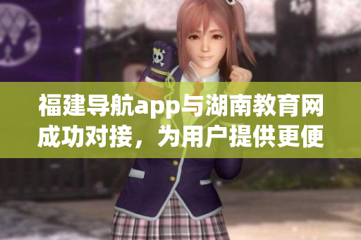 福建導(dǎo)航app與湖南教育網(wǎng)成功對接，為用戶提供更便捷的服務(wù)