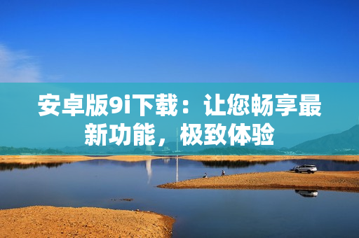 安卓版9i下載：讓您暢享最新功能，極致體驗(yàn)