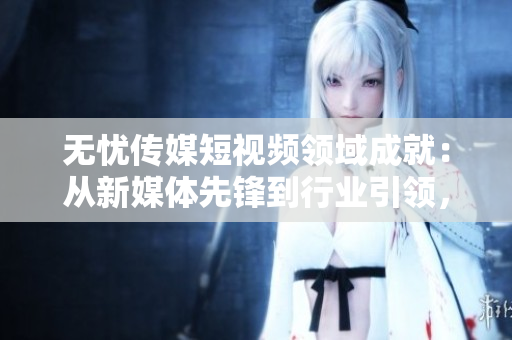 無(wú)憂傳媒短視頻領(lǐng)域成就：從新媒體先鋒到行業(yè)引領(lǐng)，探索短視頻產(chǎn)業(yè)新高度