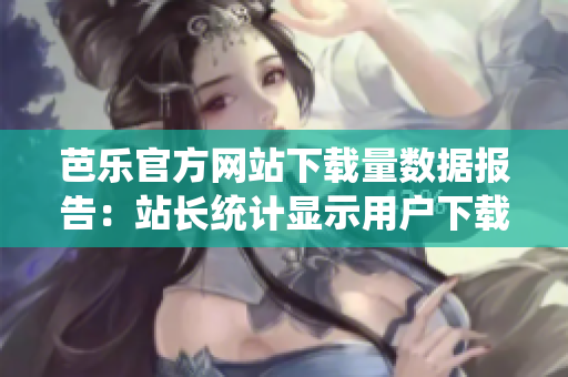 芭樂(lè)官方網(wǎng)站下載量數(shù)據(jù)報(bào)告：站長(zhǎng)統(tǒng)計(jì)顯示用戶下載量持續(xù)增長(zhǎng)