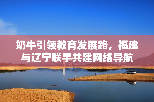 奶牛引領(lǐng)教育發(fā)展路，福建與遼寧聯(lián)手共建網(wǎng)絡(luò)導(dǎo)航