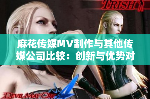 麻花傳媒MV制作與其他傳媒公司比較：創(chuàng)新與優(yōu)勢對比