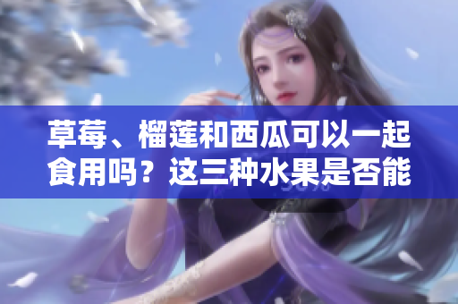 草莓、榴蓮和西瓜可以一起食用嗎？這三種水果是否能一起搭配食用？