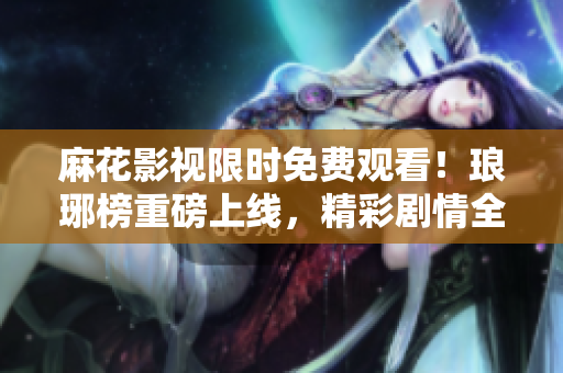 麻花影視限時(shí)免費(fèi)觀看！瑯琊榜重磅上線，精彩劇情全新呈現(xiàn)