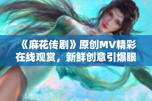 《麻花傳劇》原創(chuàng)MV精彩在線觀賞，新鮮創(chuàng)意引爆眼球
