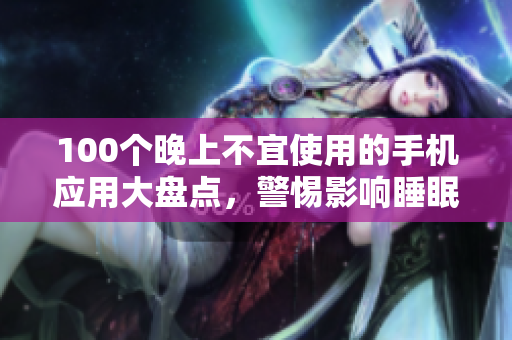 100個(gè)晚上不宜使用的手機(jī)應(yīng)用大盤點(diǎn)，警惕影響睡眠的APP清單