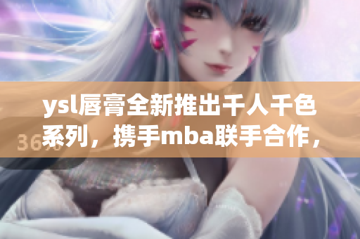 ysl唇膏全新推出千人千色系列，攜手mba聯(lián)手合作，開啟獨(dú)特美顏之旅